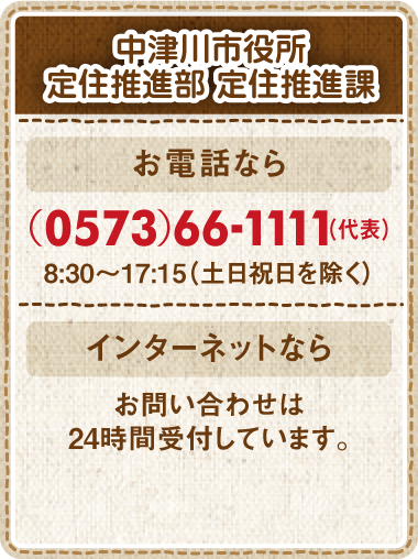 中津川市役所定住推進部 定住推進課お電話なら（0573）66-1111（代表）8:30～17:00（土日祝日を除く）インターネットならお問い合わせは24時間受付しています。